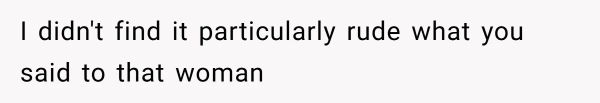 I didn't find it particularly rude what you said to that woman