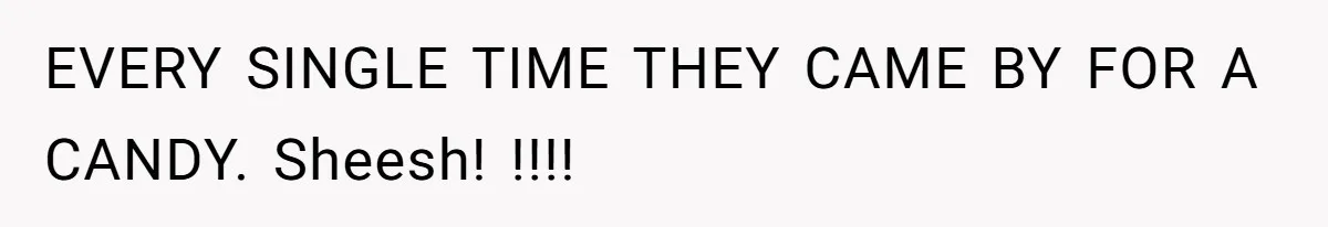 EVERY SINGLE TIME THEY CAME BY FOR A CANDY. Sheesh! !!!!