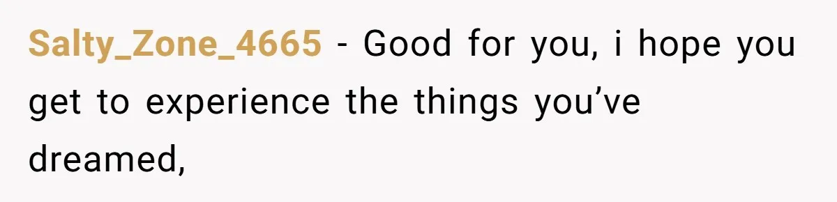 Salty_Zone_4665 − Good for you, i hope you get to experience the things you’ve dreamed,