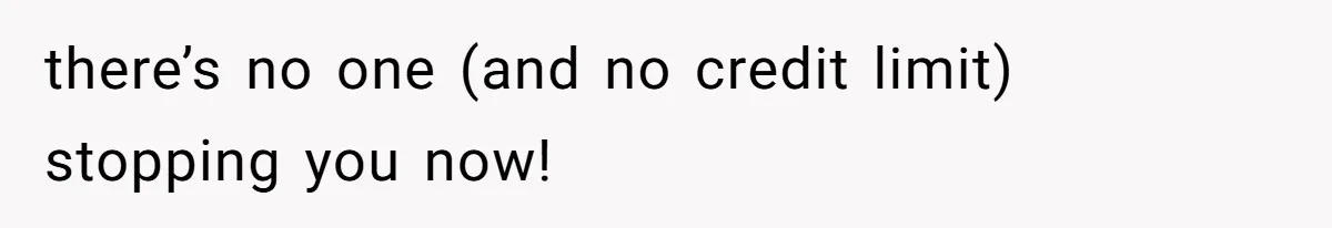 there’s no one (and no credit limit) stopping you now!