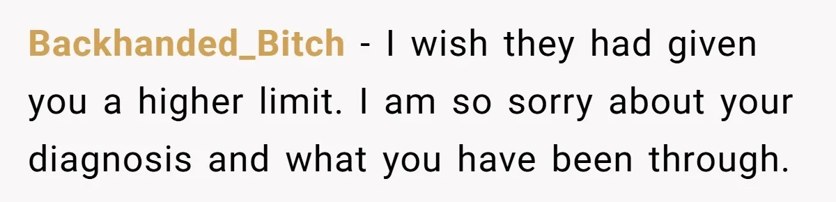 Backhanded_Bitch − I wish they had given you a higher limit. I am so sorry about your diagnosis and what you have been through.