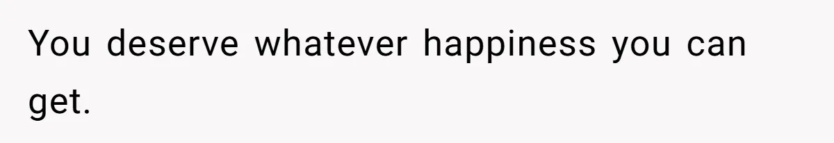 You deserve whatever happiness you can get.