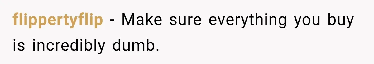 flippertyflip − Make sure everything you buy is incredibly dumb.