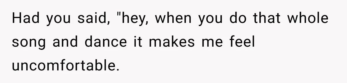 Had you said, "hey, when you do that whole song and dance it makes me feel uncomfortable.