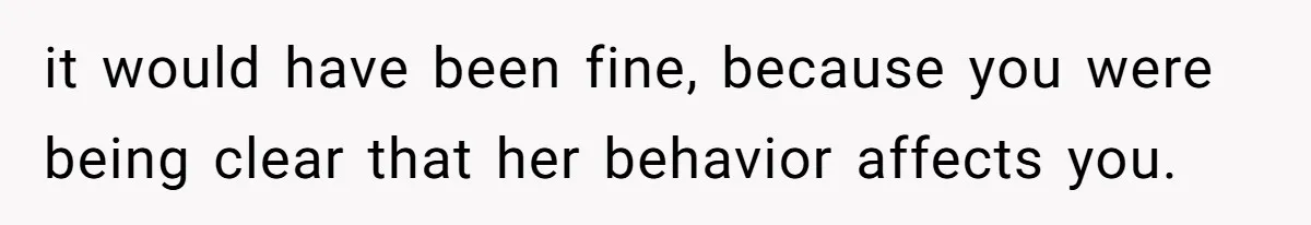 it would have been fine, because you were being clear that her behavior affects you.