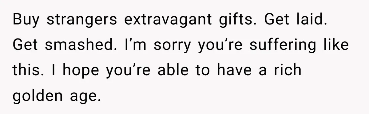 Buy strangers extravagant gifts. Get laid. Get smashed. I’m sorry you’re suffering like this. I hope you’re able to have a rich golden age.