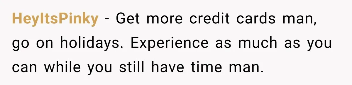 HeyItsPinky − Get more credit cards man, go on holidays. Experience as much as you can while you still have time man.