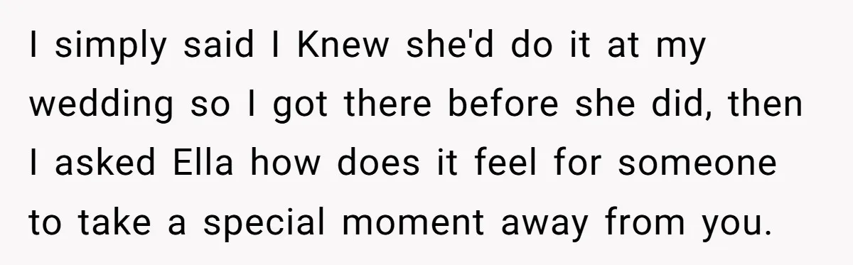 I simply said I Knew she'd do it at my wedding so I got there before she did, then I asked Ella how does it feel for someone to take...