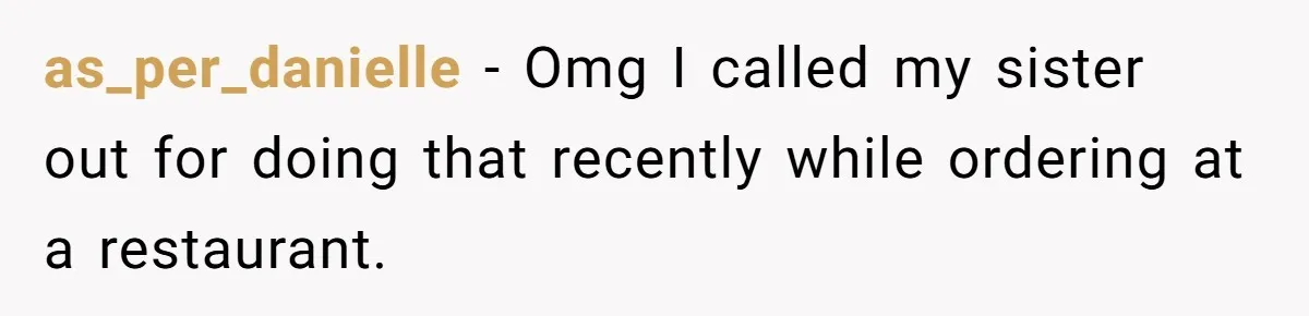 as_per_danielle − Omg I called my sister out for doing that recently while ordering at a restaurant.