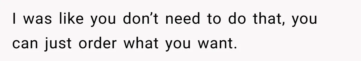 I was like you don’t need to do that, you can just order what you want.
