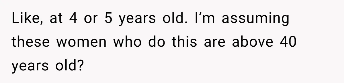 Like, at 4 or 5 years old. I’m assuming these women who do this are above 40 years old?