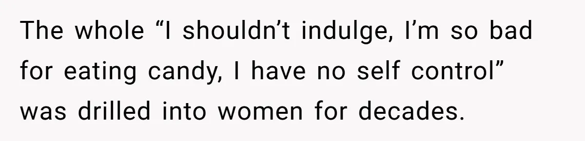 The whole “I shouldn’t indulge, I’m so bad for eating candy, I have no self control” was drilled into women for decades.