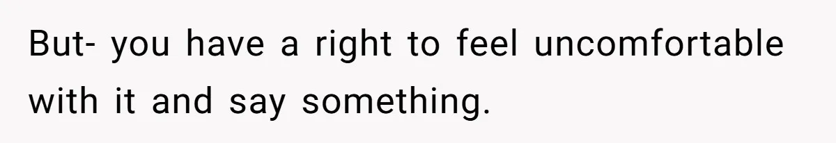 But- you have a right to feel uncomfortable with it and say something.