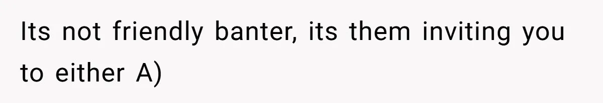 Its not friendly banter, its them inviting you to either A)