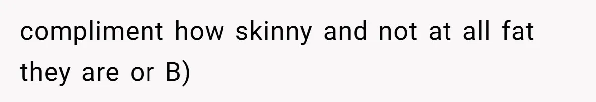 compliment how skinny and not at all fat they are or B)