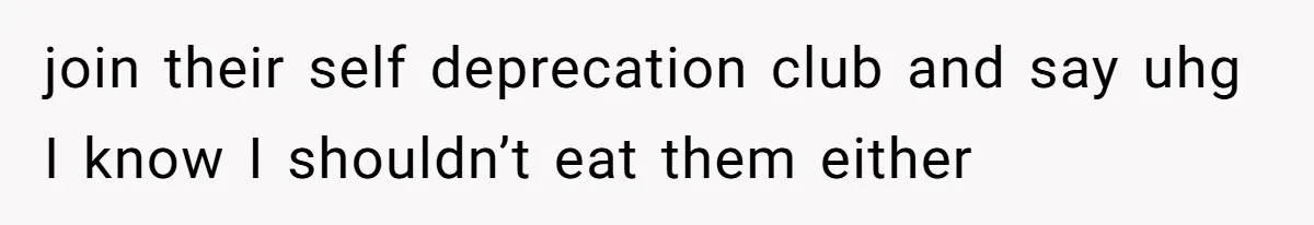 join their self deprecation club and say uhg I know I shouldn’t eat them either