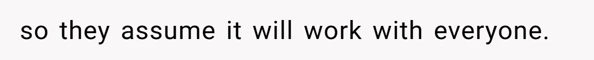 so they assume it will work with everyone.