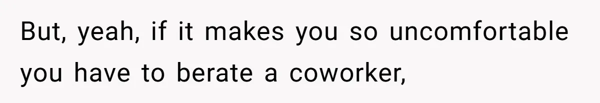 But, yeah, if it makes you so uncomfortable you have to berate a coworker,