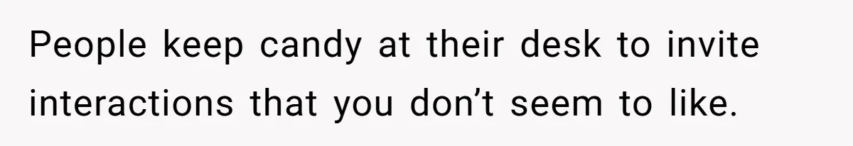 People keep candy at their desk to invite interactions that you don’t seem to like.