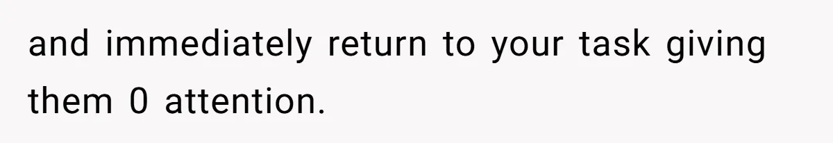 and immediately return to your task giving them 0 attention.