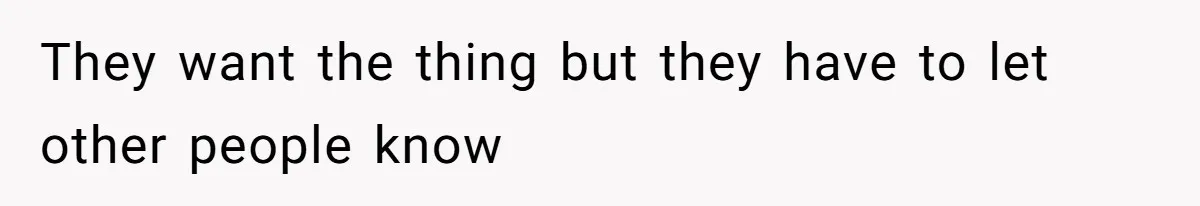 They want the thing but they have to let other people know