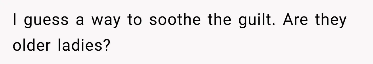 I guess a way to soothe the guilt. Are they older ladies?