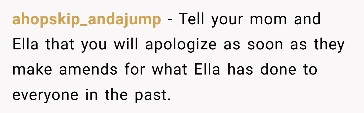 ahopskip_andajump − Tell your mom and Ella that you will apologize as soon as they make amends for what Ella has done to everyone in the past.