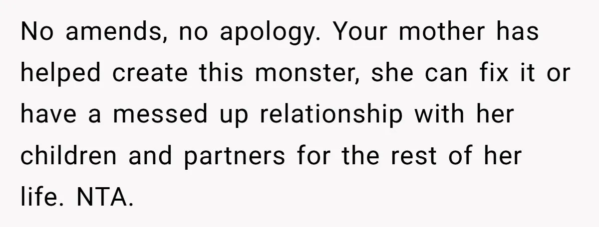 No amends, no apology. Your mother has helped create this monster, she can fix it or have a messed up relationship with her children and partners for the rest of...