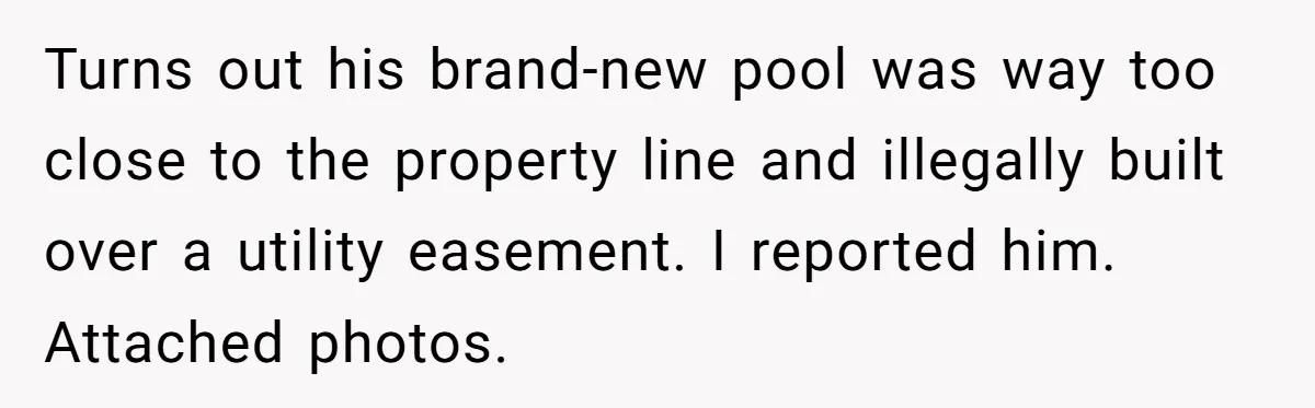 Turns out his brand-new pool was way too close to the property line and illegally built over a utility easement. I reported him. Attached photos.
