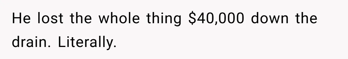 He lost the whole thing $40,000 down the drain. Literally.