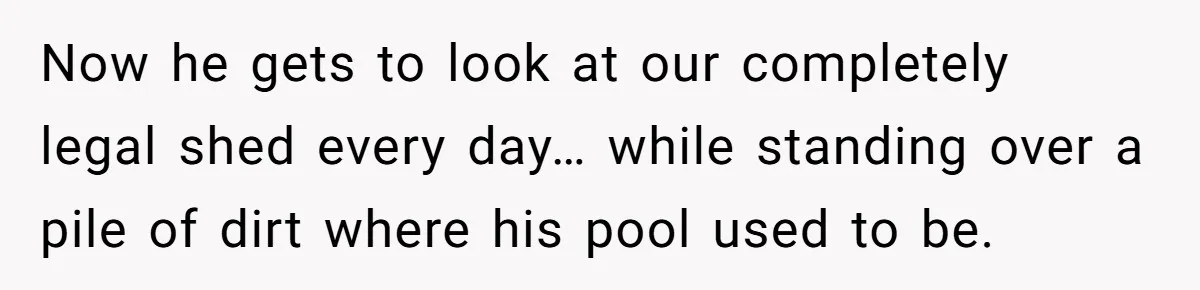Now he gets to look at our completely legal shed every day… while standing over a pile of dirt where his pool used to be.