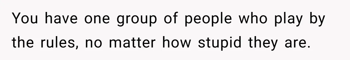 You have one group of people who play by the rules, no matter how stupid they are.