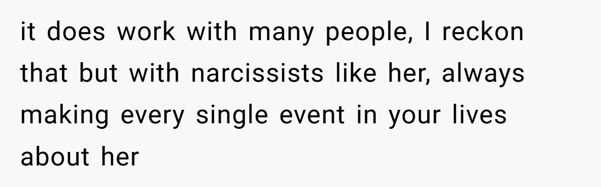 it does work with many people, I reckon that but with narcissists like her, always making every single event in your lives about her
