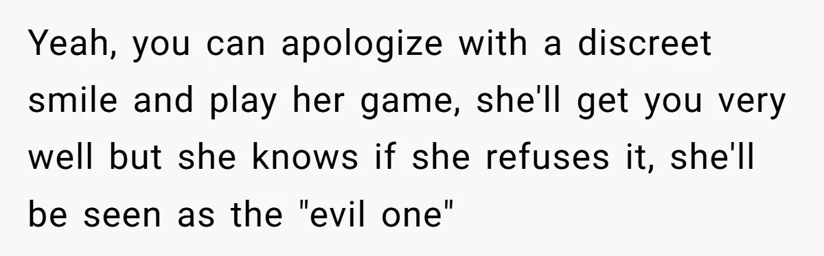 Yeah, you can apologize with a discreet smile and play her game, she'll get you very well but she knows if she refuses it, she'll be seen as the "evil...