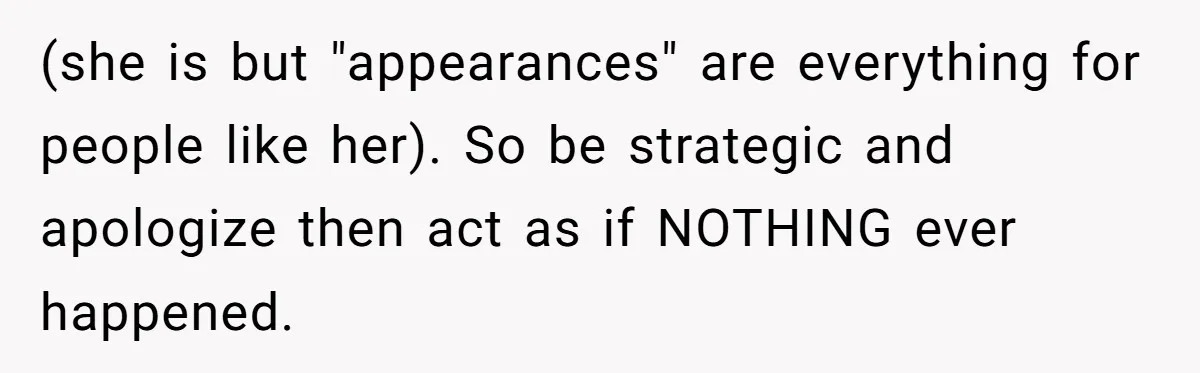 (she is but "appearances" are everything for people like her). So be strategic and apologize then act as if NOTHING ever happened.