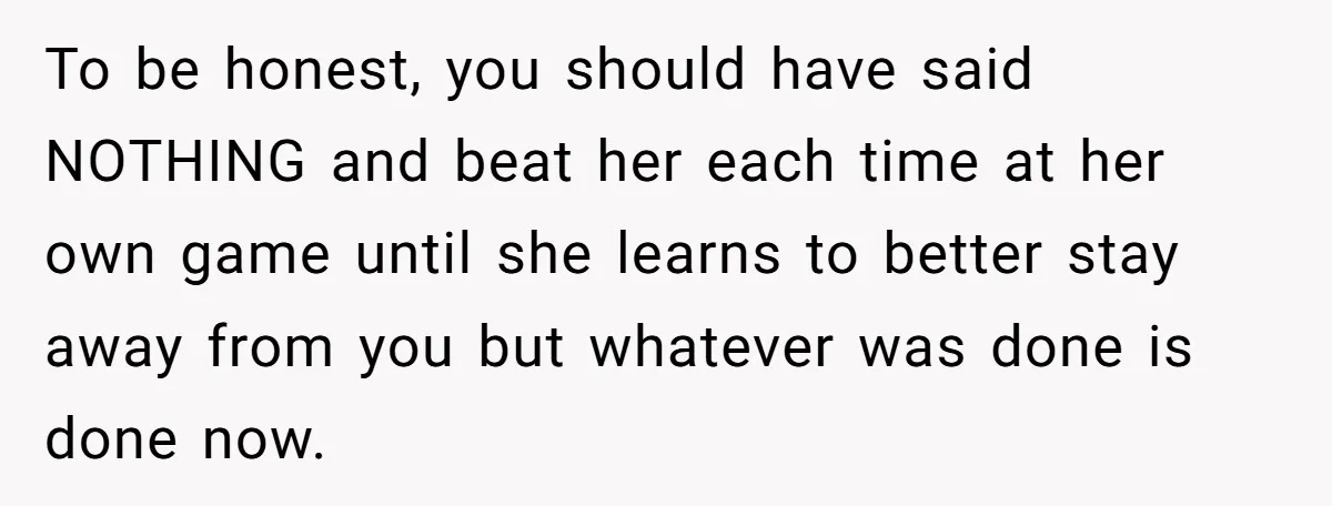 To be honest, you should have said NOTHING and beat her each time at her own game until she learns to better stay away from you but whatever was done...