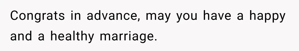 Congrats in advance, may you have a happy and a healthy marriage.