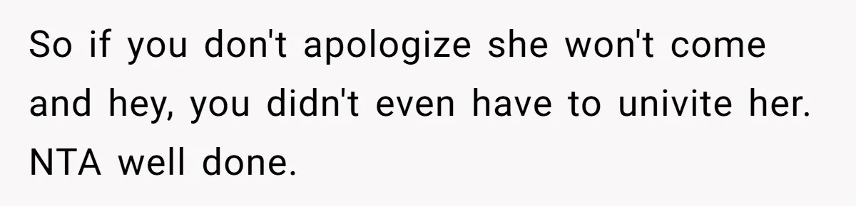 So if you don't apologize she won't come and hey, you didn't even have to univite her. NTA well done.