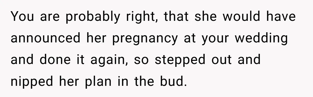 You are probably right, that she would have announced her pregnancy at your wedding and done it again, so stepped out and nipped her plan in the bud.