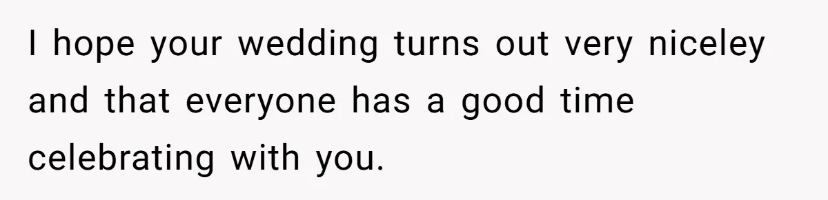 I hope your wedding turns out very niceley and that everyone has a good time celebrating with you.