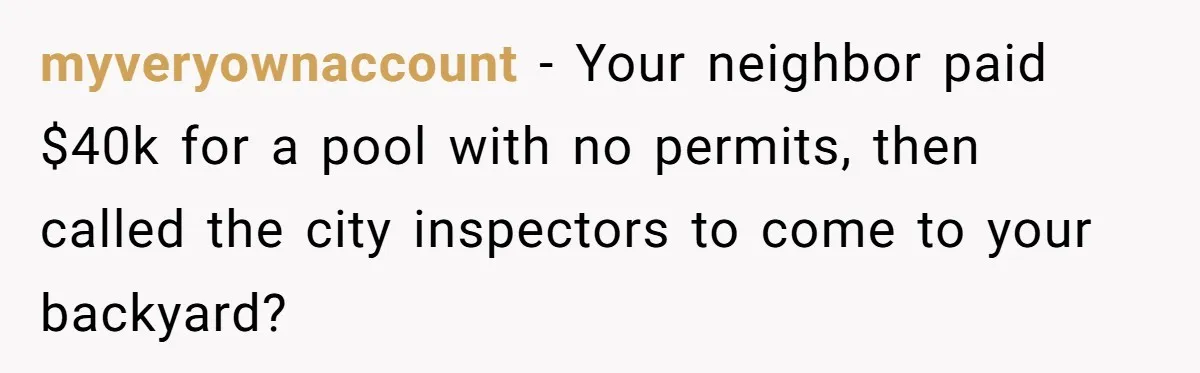 myveryownaccount − Your neighbor paid $40k for a pool with no permits, then called the city inspectors to come to your backyard?
