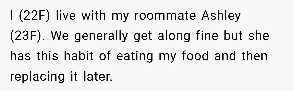 I (22F) live with my roommate Ashley (23F). We generally get along fine but she has this habit of eating my food and then replacing it later.