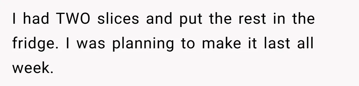 I had TWO slices and put the rest in the fridge. I was planning to make it last all week.