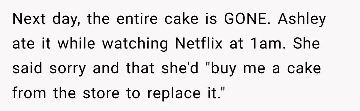 Next day, the entire cake is GONE. Ashley ate it while watching Netflix at 1am. She said sorry and that she'd "buy me a cake from the store to replace...