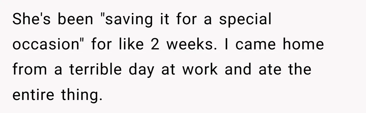 She's been "saving it for a special occasion" for like 2 weeks. I came home from a terrible day at work and ate the entire thing.