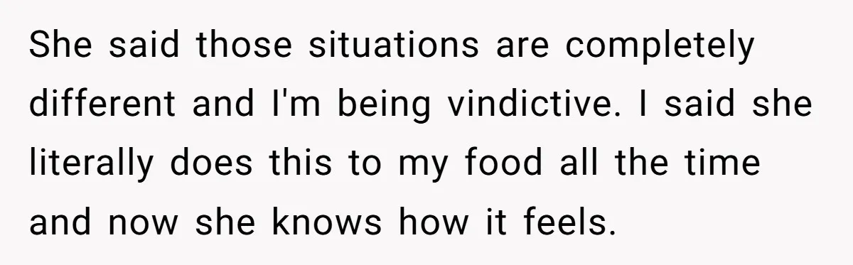 She said those situations are completely different and I'm being vindictive. I said she literally does this to my food all the time and now she knows how it feels.