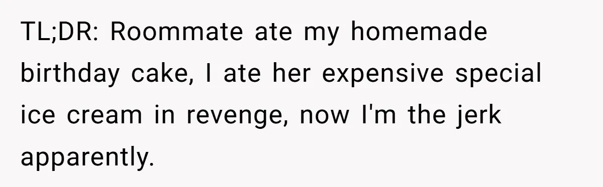 TL;DR: Roommate ate my homemade birthday cake, I ate her expensive special ice cream in revenge, now I'm the jerk apparently.