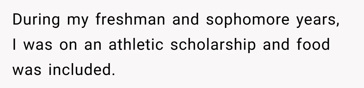 During my freshman and sophomore years, I was on an athletic scholarship and food was included.