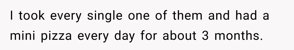 I took every single one of them and had a mini pizza every day for about 3 months.
