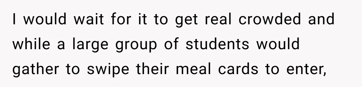 I would wait for it to get real crowded and while a large group of students would gather to swipe their meal cards to enter,